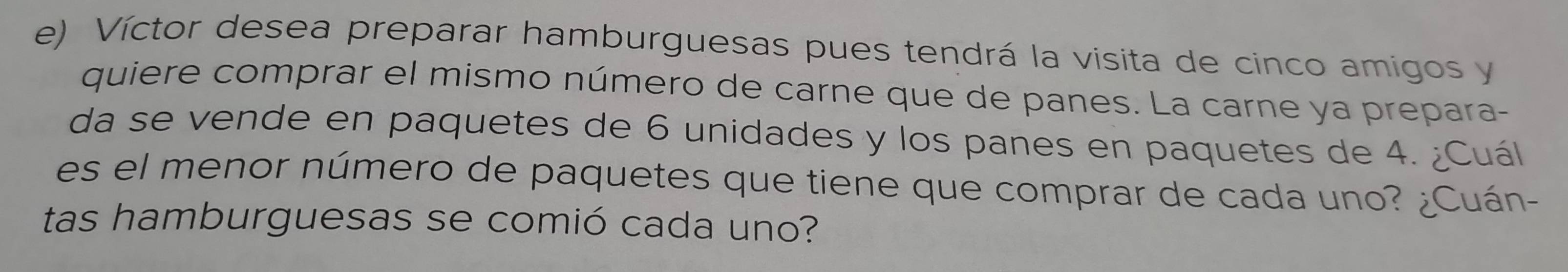 Víctor desea preparar hamburguesas pues tendrá la visita de cinco amigos y 
quiere comprar el mismo número de carne que de panes. La carne ya prepara- 
da se vende en paquetes de 6 unidades y los panes en paquetes de 4. ¿Cuál 
es el menor número de paquetes que tiene que comprar de cada uno? ¿Cuán- 
tas hamburguesas se comió cada uno?