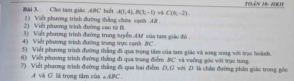 TOảN 10- HKII 
Bài 3. Cho tam giác ABC biết A(1;4), B(3;-1) và C(6;-2). 
1) Viết phương trình đường thẳng chứa cạnh AB. 
2) Viết phương trình đường cao từ B. 
3) Viết phương trình đường trung tuyến AM của tam giác đó . 
4) Viết phương trình đường trung trực cạnh BC. 
5) Viết phương trình đường thẳng đi qua trọng tâm của tam giác và song song với trục hoành. 
6) Viết phương trình đường thẳng đi qua trung điểm BC và vuông góc với trục tung. 
7) Viết phương trình đường thẳng đi qua hai điểm D,G với D là chân đường phân giác trong góc 
A và G là trọng tâm của △ ABC.