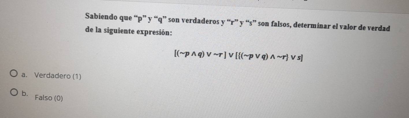 Sabiendo que “ p ” y “ q ” son verdaderos y “ r ” y “ s ” son falsos, determinar el valor de verdad
de la siguiente expresión:
[(sim pwedge q)vee sim r]vee [ (sim pvee q)wedge sim r vee s]
a. Verdadero (1)
b. Falso (0)