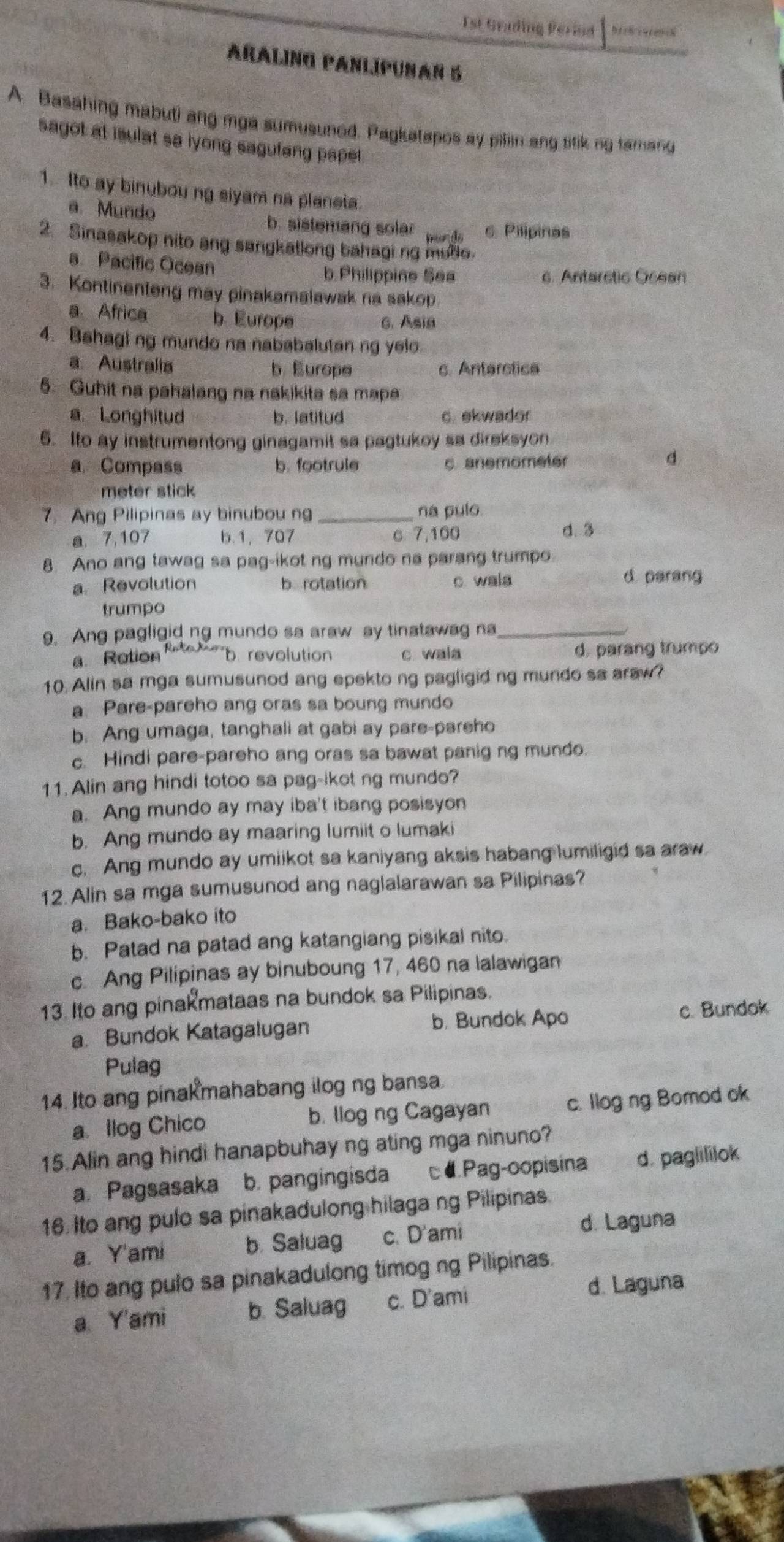 Est Grading Perind
Araling panlípuñan 5
A. Basahing mabuti ang mga sumusuned. Pagkatapos ay piliin ang tifik ng tamand
sagot at isulat sa lyong sagufang papet .
1. Ito ay binubou ng siyam na planeta.
a. Mundo b. sistemang solar wads c Pilípinas
2. Sinasakop nito ang sangkatlong bahagi ng mule.
a Pacific Ocean
b.Philippine Ses c. Antarstic Ocean
3. Kontinenteng may pinakamalawak na sakop.
a Africa b. Europe
6. Asia
4. Bahaging mundo na nababalutan ng yelo.
a Australia b Europe c. Anterctica
5. Gubit na pahalang na nakikita sa mapa
a.Longhitud b. latitud c. ekwador
6. Ito ay instrumentong ginagamit sa pagtukoy sa direksyon
a Compass b. footrule c. anemometer
d
meter stick
7. Ang Pilipinas ay binubou ng _na pulo.
a. 7,107 b.1, 707 c 7,100 d. 3
8 Ano ang tawag sa pag-ikot ng mundo na parang trumpo.
aRevolution b rotation c. wala d. parang
trumpo
9. Ang pagligid ng mundo sa araw ay tinatawag na_
a Retion revolution c wala d. parang trumpo
10. Alin sa mga sumusunod ang epekto ng pagligid ng mundo sa araw?
a. Pare-pareho ang oras sa boung mundo
b. Ang umaga, tanghali at gabi ay pare-pareho
c. Hindi pare-pareho ang oras sa bawat panig ng mundo.
11. Alin ang hindi totoo sa pag-ikot ng mundo?
a. Ang mundo ay may iba't ibang posisyon
b. Ang mundo ay maaring lumiit o lumaki
c. Ang mundo ay umiikot sa kaniyang aksis habang lumiligid sa araw
12. Alin sa mga sumusunod ang naglalarawan sa Pilipinas?
a. Bako-bako ito
b. Patad na patad ang katangiang pisikal nito.
c. Ang Pilipinas ay binuboung 17, 460 na lalawigan
13. Ito ang pinak mataas na bundok sa Pilipinas.
a. Bundok Katagalugan b. Bundok Apo c. Bundok
Pulag
14. Ito ang pinak mahabang ilog ng bansa.
a llog Chico b. llog ng Cagayan c. llog ng Bomod ok
15. Alin ang hindi hanapbuhay ng ating mga ninuno?
a Pagsasaka b. pangingisda cá Pag-oopisina d. paglililok
16. Ito ang pulo sa pinakadulong hilagang Pilipinas.
a. Y'ami b. Saluag c. D'ami
d. Laguna
17. Ito ang pulo sa pinakadulong timog ng Pilipinas.
a Y'ami b. Saluag c. D'ami
d. Laguna