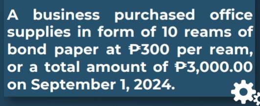 A business purchased office 
supplies in form of 10 reams of 
bond paper at P300 per ream, 
or a total amount of P3,000.00
on September 1, 2024.