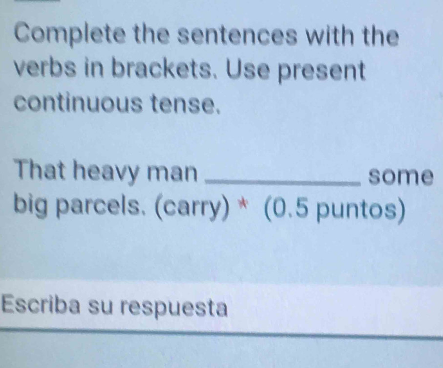 Complete the sentences with the 
verbs in brackets. Use present 
continuous tense. 
That heavy man _some 
big parcels. (carry) * (0.5 puntos) 
Escriba su respuesta