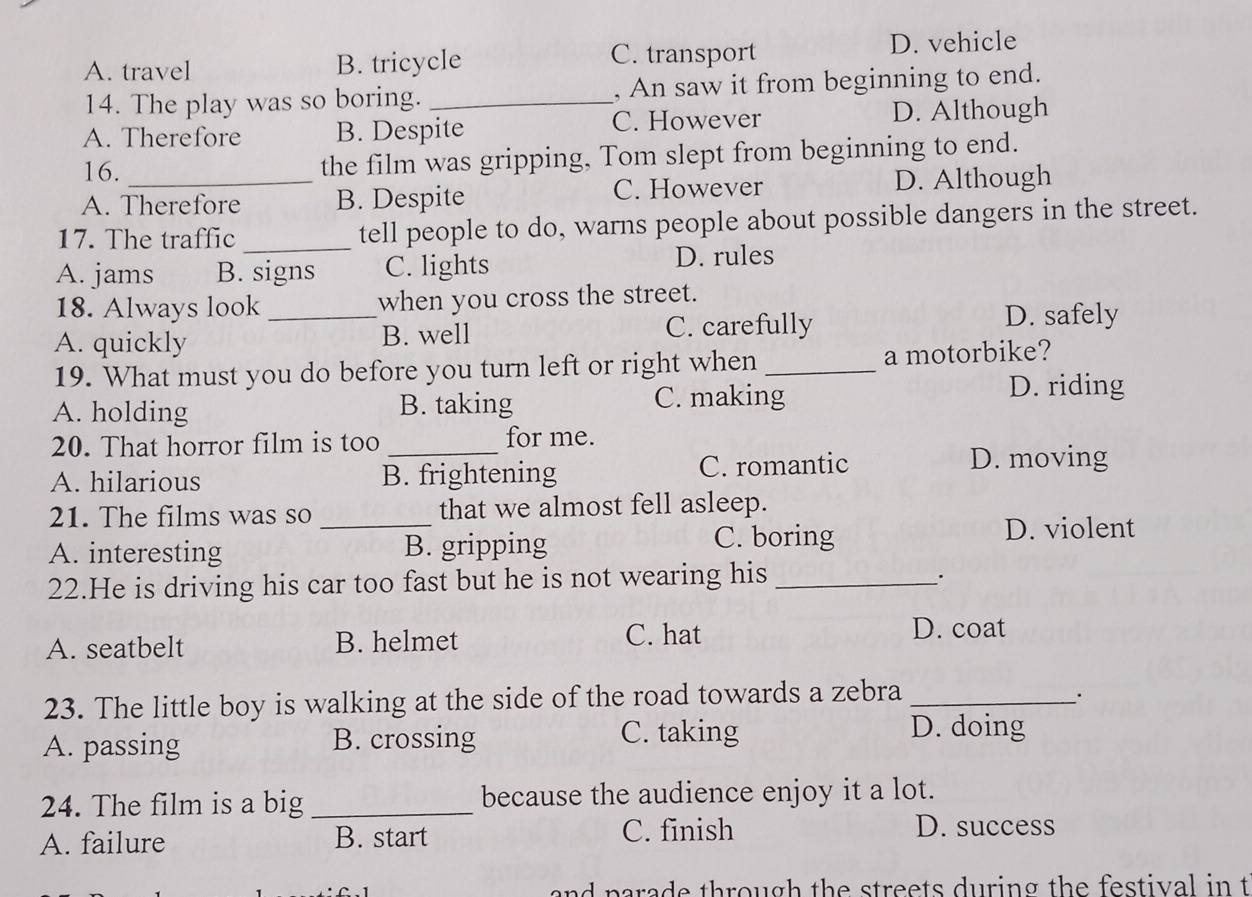 C. transport
A. travel B. tricycle D. vehicle
14. The play was so boring. _, An saw it from beginning to end.
A. Therefore B. Despite C. However D. Although
16.
the film was gripping, Tom slept from beginning to end.
A. Therefore B. Despite C. However D. Although
17. The traffic _tell people to do, warns people about possible dangers in the street.
A. jams B. signs C. lights D. rules
18. Always look _when you cross the street.
A. quickly B. well C. carefully
D. safely
19. What must you do before you turn left or right when _a motorbike?
A. holding B. taking C. making
D. riding
20. That horror film is too _for me.
A. hilarious B. frightening C. romantic
D. moving
21. The films was so _that we almost fell asleep.
A. interesting B. gripping
C. boring D. violent
22.He is driving his car too fast but he is not wearing his_
·
A. seatbelt B. helmet
C. hat D. coat
23. The little boy is walking at the side of the road towards a zebra_
.
A. passing B. crossing C. taking
D. doing
24. The film is a big _because the audience enjoy it a lot.
A. failure B. start
C. finish D. success
and parade through the streets during the festival in t