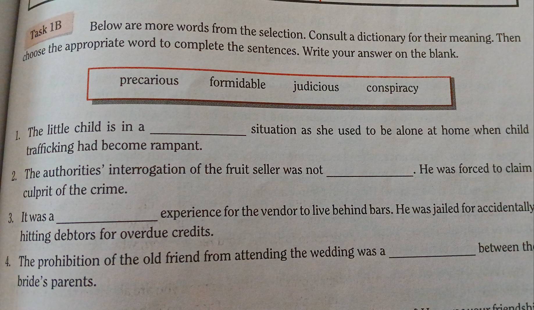 Task 1B Below are more words from the selection. Consult a dictionary for their meaning. Then
choose the appropriate word to complete the sentences. Write your answer on the blank.
precarious formidable judicious conspiracy
1. The little child is in a _situation as she used to be alone at home when child 
trafficking had become rampant.
2. The authorities’ interrogation of the fruit seller was not _. He was forced to claim
culprit of the crime.
3. It was a_ experience for the vendor to live behind bars. He was jailed for accidentally
hitting debtors for overdue credits.
4. The prohibition of the old friend from attending the wedding was a _between th
bride’s parents.