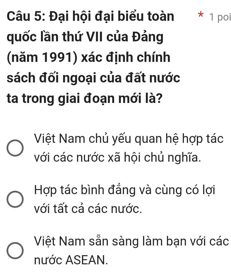 Đại hội đại biểu toàn * 1 poi
quốc lần thứ VII của Đảng
(năm 1991) xác định chính
sách đối ngoại của đất nước
ta trong giai đoạn mới là?
Việt Nam chủ yếu quan hệ hợp tác
với các nước xã hội chủ nghĩa.
Hợp tác bình đẳng và cùng có lợi
với tất cả các nước.
Việt Nam sẵn sàng làm bạn với các
nước ASEAN.