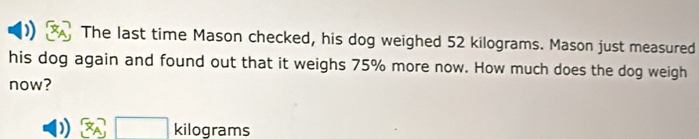 ) The last time Mason checked, his dog weighed 52 kilograms. Mason just measured
his dog again and found out that it weighs 75% more now. How much does the dog weigh
now?
) a □ kilograms