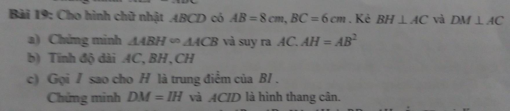 Cho hình chữ nhật ABCD có AB=8cm, BC=6cm. Ké BH⊥ AC và DM⊥ AC
a) Chứng minh △ ABH∈fty △ ACB và suy ra AC. AH=AB^2
b) Tính độ dài AC, BH, CH
c) Gọi / sao cho H là trung điểm của BI . 
Chứng minh DM=IH và ACID là hình thang cân.