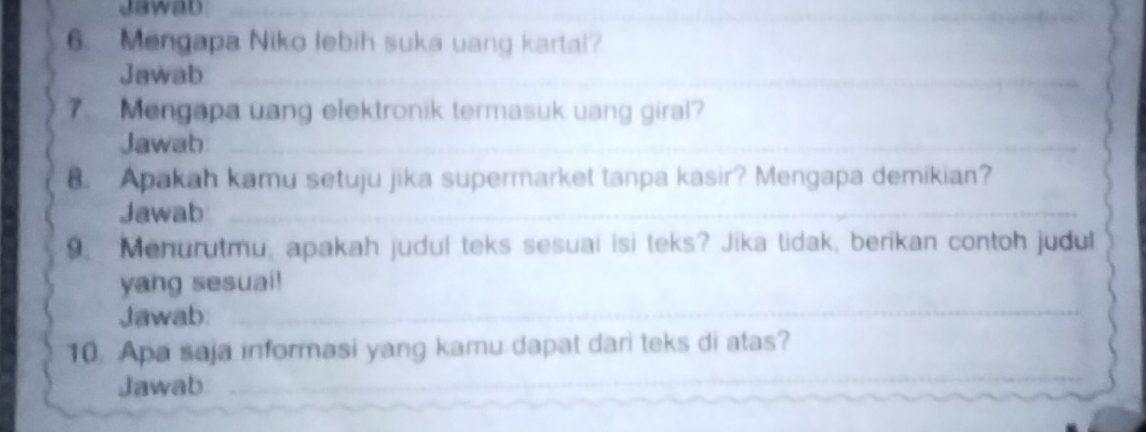 Jawad 
6. Mengapa Niko lebih suka uang kartal? 
Jawab_ 
_ 
7. Mengapa uang elektronik termasuk uang giral? 
Jawab_ 
_ 
8. Apakah kamu setuju jika supermarket tanpa kasir? Mengapa demikian? 
Jawab_ 
_ 
_ 
9. Menurutmu, apakah judul teks sesuai isi teks? Jika lidak, berikan contoh judul 
yang sesuai! 
Jawab_ 
10. Apa saja informasi yang kamu dapat dari teks di atas? 
Jawab 
_