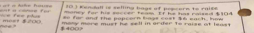 at a lake house 10.) Kendall is selling bags of popcorn to raise. 
ent a canoe for money for his soccer team. If he has raised $104
c e e lus so far and the popcorn bags cost $6 each, how 
most $200. many more must he sell in order to raise at least . 
noe? $4007