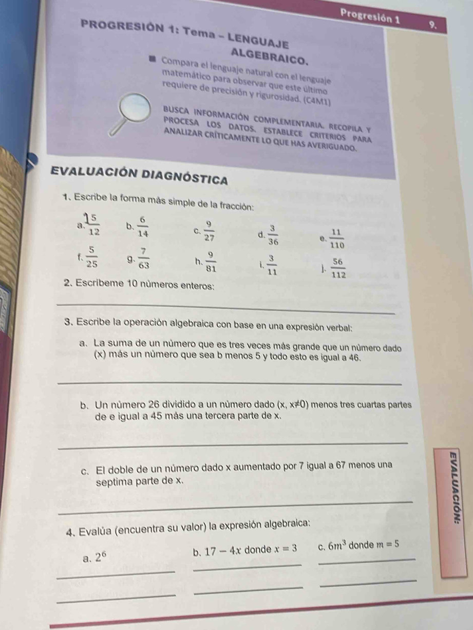 Progresión 1 9. 
PROGRESIÓN 1: Tema - LENGUAJE 
ALGEBRAICO. 
Compara el lenguaje natural con el lenguaje 
matemático para observar que este último 
requiere de precisión y rigurosídad. (C4M1) 
BUSCA INFORMACIÓN COMPLEMENTARIA. RECOPILA y 
PROCESA LOS DATOS、 ESTABLECE CRITERIOS PARA 
ANALIZAR CRÍTICAMENTE LO QUE HAS AVERIGUADO. 
Evaluación Diagnóstica 
1. Escribe la forma más simple de la fracción: 
a  15/12  b.  6/14  C.  9/27  d.  3/36  e.  11/110 
f.  5/25  g、  7/63  h.  9/81  i.  3/11  ]、  56/112 
2. Escríbeme 10 números enteros: 
_ 
3. Escribe la operación algebraica con base en una expresión verbal: 
a. La suma de un número que es tres veces más grande que un número dado 
(x) más un número que sea b menos 5 y todo esto es igual a 46. 
_ 
b. Un número 26 dividido a un número dado (x,x!= 0) menos tres cuartas partes 
de e igual a 45 más una tercera parte de x. 
_ 
c. El doble de un número dado x aumentado por 7 igual a 67 menos una 
septima parte de x. 
_ 
; 
4. Evalúa (encuentra su valor) la expresión algebraica: 
a. 2^6
_ 
b. 17-4x donde x=3 C、 6m^3 donde m=5
_ 
_ 
_ 
_ 
_