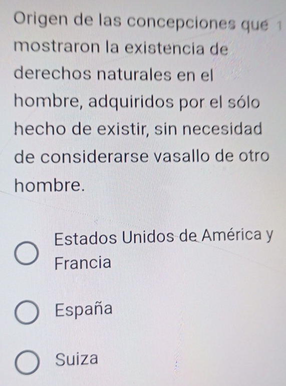 Origen de las concepciones qué 1
mostraron la existencia de
derechos naturales en el
hombre, adquiridos por el sólo
hecho de existir, sin necesidad
de considerarse vasallo de otro
hombre.
Estados Unidos de América y
Francia
España
Suiza