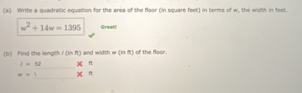 Write a quadratic equation for the area of the floor (in square feet) in terms of w, the width in feet.
w^2+14w=1395 Great! 
(b) Find the length I(inft) and width w(inft) of the floor. 
_
I=52 xn
_
w= xn