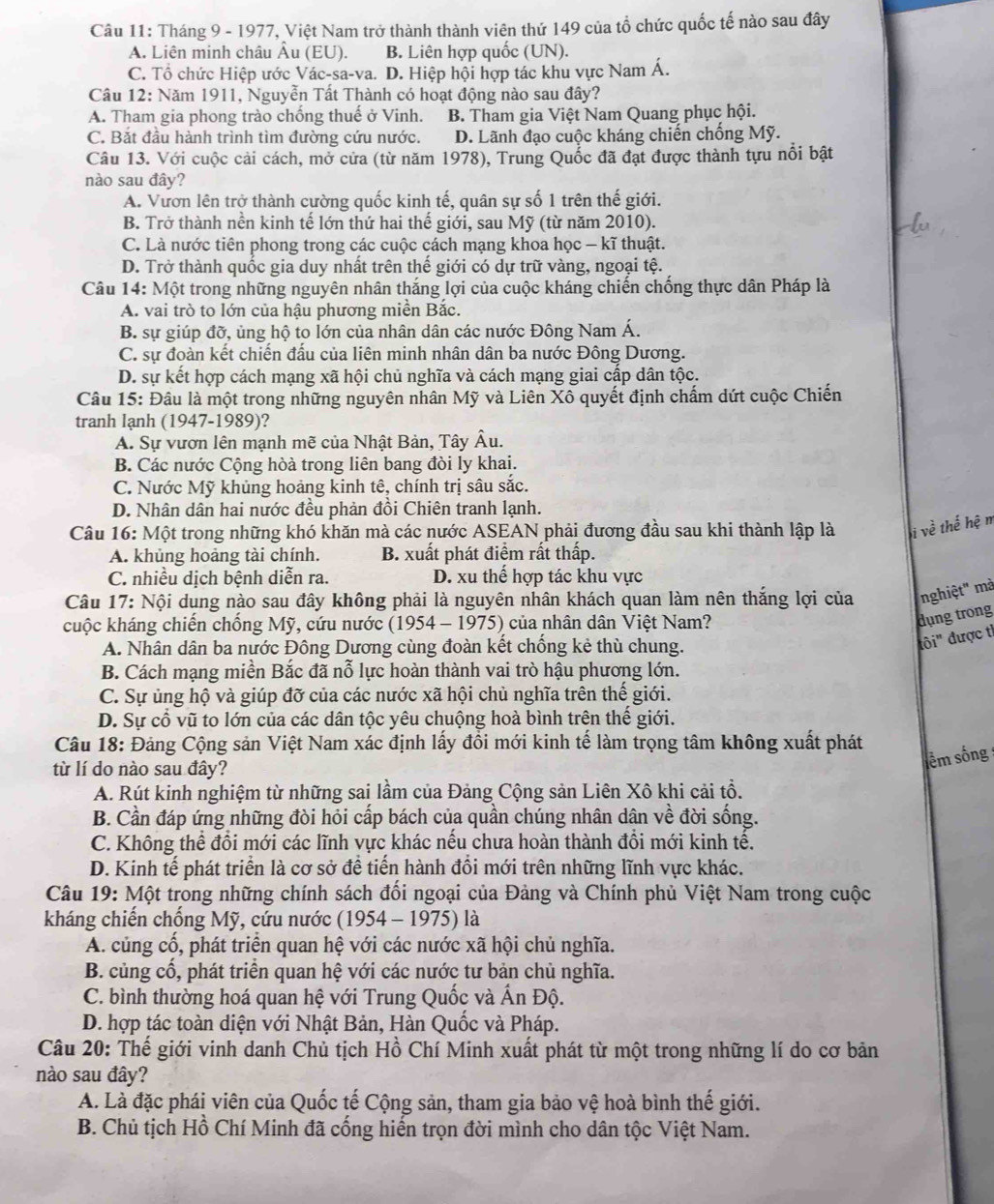 Tháng 9 - 1977, Việt Nam trở thành thành viên thứ 149 của tổ chức quốc tế nào sau đây
A. Liên minh châu Âu (EU). B. Liên hợp quốc (UN).
C. Tổ chức Hiệp ước Vác-sa-va. D. Hiệp hội hợp tác khu vực Nam Á.
Câu 12: Năm 1911, Nguyễn Tất Thành có hoạt động nào sau đây?
A. Tham gia phong trào chống thuế ở Vinh. B. Tham gia Việt Nam Quang phục hội.
C. Bắt đầu hành trình tìm đường cứu nước. D. Lãnh đạo cuộc kháng chiến chống Mỹ.
Câu 13. Với cuộc cải cách, mở cửa (từ năm 1978), Trung Quốc đã đạt được thành tựu nổi bật
nào sau đây?
A. Vươn lên trở thành cường quốc kinh tế, quân sự số 1 trên thế giới.
B. Trở thành nền kinh tế lớn thứ hai thế giới, sau Mỹ (từ năm 2010).
C. Là nước tiên phong trong các cuộc cách mạng khoa học - kĩ thuật.
D. Trở thành quốc gia duy nhất trên thế giới có dự trữ vàng, ngoại tệ.
Câu 14: Một trong những nguyên nhân thắng lợi của cuộc kháng chiến chống thực dân Pháp là
A. vai trò to lớn của hậu phương miền Bắc.
B. sự giúp đỡ, ủng hộ to lớn của nhân dân các nước Đông Nam Á.
C. sự đoàn kết chiến đấu của liên minh nhân dân ba nước Đông Dương.
D. sự kết hợp cách mạng xã hội chủ nghĩa và cách mạng giai cấp dân tộc.
Câu 15: Đâu là một trong những nguyên nhân Mỹ và Liên Xô quyết định chấm dứt cuộc Chiến
tranh lạnh (1947-1989)?
A. Sự vươn lên mạnh mẽ của Nhật Bản, Tây Âu.
B. Các nước Cộng hòà trong liên bang đòi ly khai.
C. Nước Mỹ khủng hoảng kinh tê, chính trị sâu sắc.
D. Nhân dân hai nước đều phản đồi Chiên tranh lạnh.
Câu 16: Một trong những khó khăn mà các nước ASEAN phải đương đầu sau khi thành lập là i v_c 3 thể hhat ?
A. khủng hoảng tài chính. B. xuất phát điểm rất thấp.
C. nhiều dịch bệnh diễn ra. D. xu thế hợp tác khu vực
Câu 17: Nội dung nào sau đây không phải là nguyên nhân khách quan làm nên thắng lợi của nghiệt' mà
kuộc kháng chiến chống Mỹ, cứu nước (1954 - 1975) của nhân dân Việt Nam?
dụng trong
A. Nhân dân ba nước Đông Dương cùng đoàn kết chống kẻ thù chung.
ihat 0i'' được tì
B. Cách mạng miền Bắc đã nỗ lực hoàn thành vai trò hậu phương lớn.
C. Sự ủng hộ và giúp đỡ của các nước xã hội chủ nghĩa trên thế giới.
D. Sự cổ vũ to lớn của các dân tộc yêu chuộng hoà bình trên thế giới.
Câu 18: Đảng Cộng sản Việt Nam xác định lấy đổi mới kinh tế làm trọng tâm không xuất phát
từ lí do nào sau đây?
lêm sống 
A. Rút kinh nghiệm từ những sai lầm của Đảng Cộng sản Liên Xô khi cải tổ.
B. Cần đáp ứng những đòi hỏi cấp bách của quần chúng nhân dân về đời sống.
C. Không thể đổi mới các lĩnh vực khác nếu chưa hoàn thành đổi mới kinh tế.
D. Kinh tế phát triển là cơ sở đề tiến hành đổi mới trên những lĩnh vực khác.
Câu 19: Một trong những chính sách đối ngoại của Đảng và Chính phủ Việt Nam trong cuộc
kháng chiến chống Mỹ, cứu nước (1954 - 1975) là
A. củng cổ, phát triển quan hệ với các nước xã hội chủ nghĩa.
B. củng cổ, phát triển quan hệ với các nước tư bản chủ nghĩa.
C. bình thường hoá quan hệ với Trung Quốc và Ấn Độ.
D. hợp tác toàn diện với Nhật Bản, Hàn Quốc và Pháp.
Câu 20: Thế giới vinh danh Chủ tịch Hồ Chí Minh xuất phát từ một trong những lí do cơ bản
nào sau đây?
A. Là đặc phái viên của Quốc tế Cộng sản, tham gia bảo vệ hoà bình thế giới.
B. Chủ tịch Hồ Chí Minh đã cống hiến trọn đời mình cho dân tộc Việt Nam.