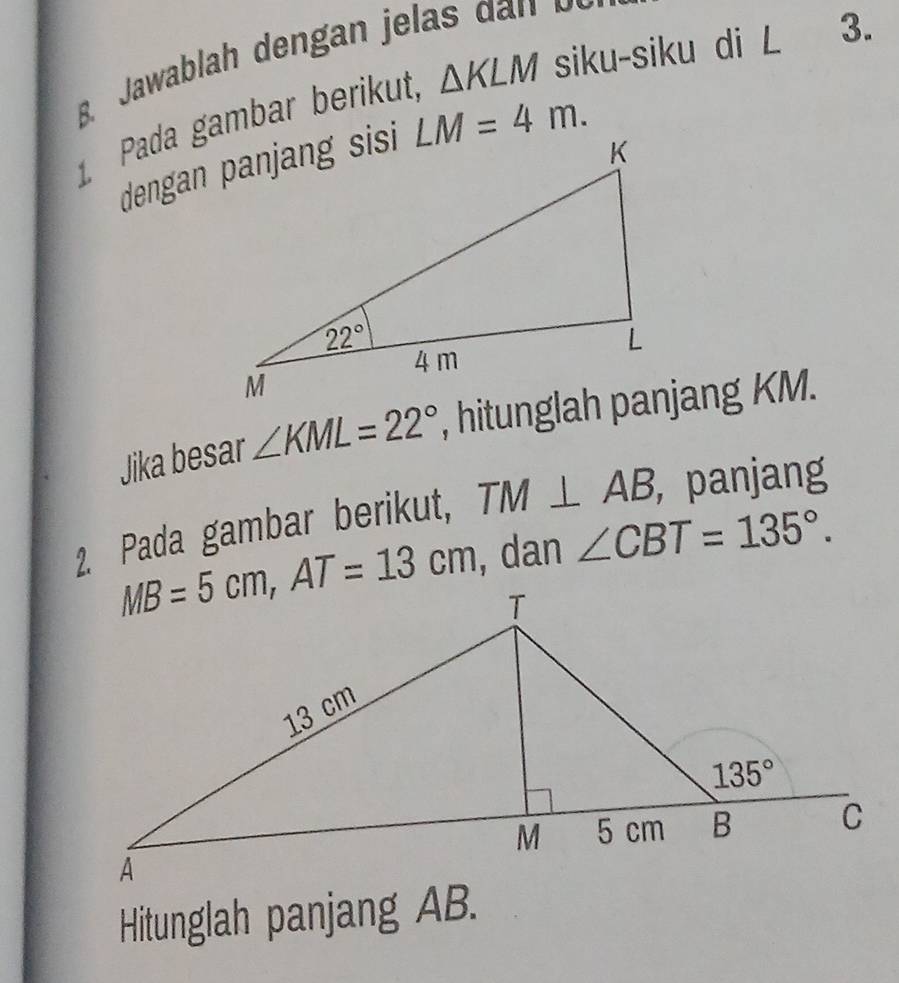 Jawaah
△ KLM siku-siku di L 3.
LM=4m.
Jika besar ∠ KML=22°
2. Pada gambar berikut, TM⊥ AB , panjang
, dan ∠ CBT=135°.
Hitunglah panjang AB.