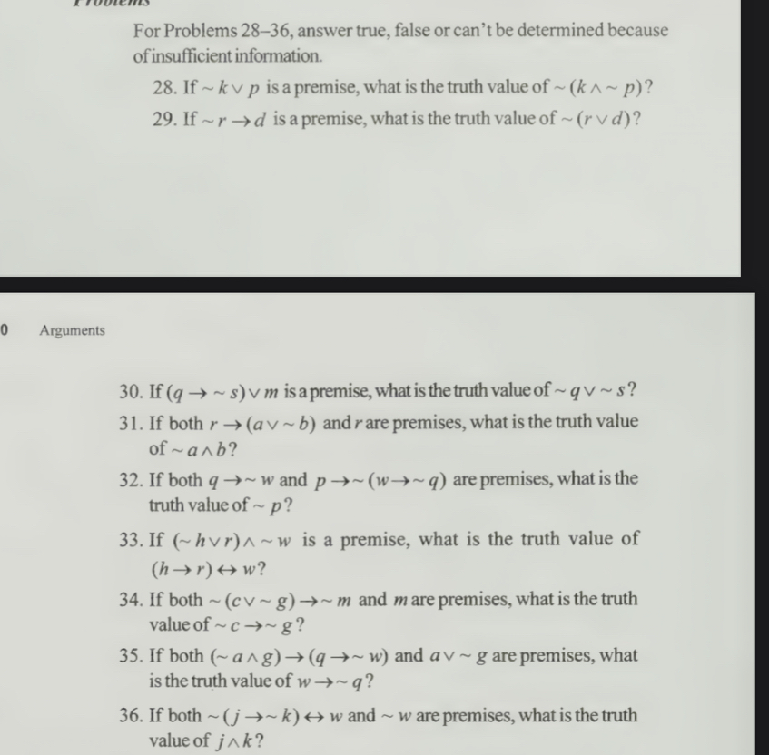 For Problems 28-36, answer true, false or can’t be determined because 
of insufficient information. 
28. If ~ kvee p is a premise, what is the truth value of sim (kwedge sim p) ? 
29. If sim rto d is a premise, what is the truth value of sim (rvee d) ? 
0 Arguments 
30. If (qto sim s)vee m is a premise, what is the truth value of sim qvee sim s ? 
31. If both rto (avee sim b) and r are premises, what is the truth value 
of sim awedge b ? 
32. If both qto sim w and pto sim (wto sim q) are premises, what is the 
truth value of sim p
33. If (sim hvee r)wedge sim w is a premise, what is the truth value of
(hto r)rightarrow w ? 
34. If both sim (cvee sim g)to sim m and m are premises, what is the truth 
value of sim cto sim g ? 
35. If both (sim awedge g)to (qto sim w) and avee sim g are premises, what 
is the truth value of wto sim q ? 
36. If both sim (jto sim k) rightarrow w and ~ w are premises, what is the truth 
value of jwedge k ?