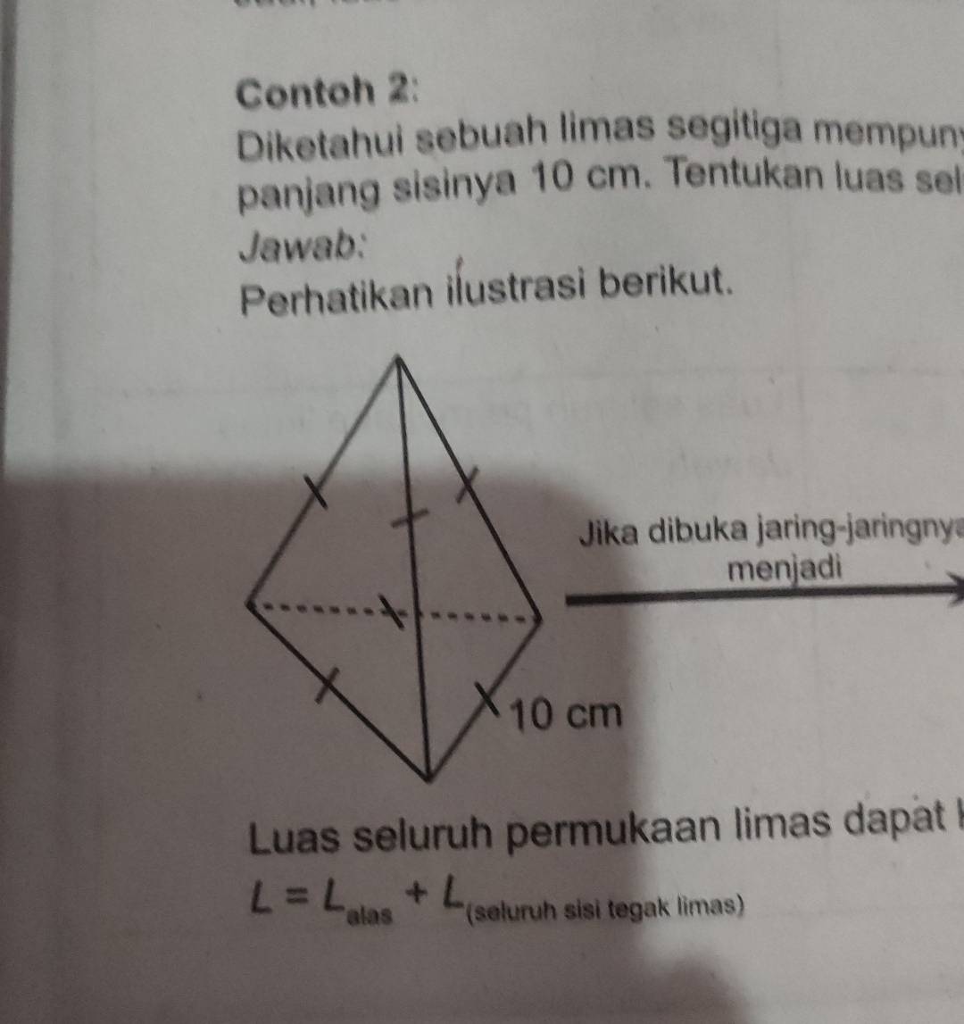 Contoh 2: 
Diketahui sebuah limas segítiga mempun: 
panjang sisinya 10 cm. Tentukan luas sel 
Jawab: 
Perhatikan ilustrasi berikut. 
Jika dibuka jaring-jaringny 
menjadi 
Luas seluruh permukaan limas dapat !
L=L_alas+L (seluruh sisi tegak limas)