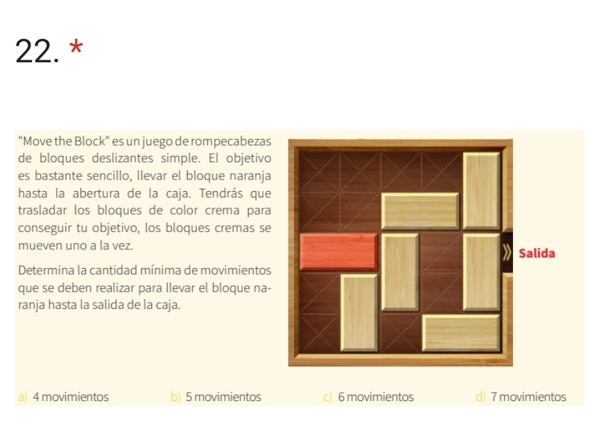 "Move the Block" es un juego de rompecabezas
de bloques deslizantes simple. El objetivo
es bastante sencillo, llevar el bloque naranja
hasta la abertura de la caja. Tendrás que
trasladar los bloques de color crema para
conseguir tu objetivo, los bloques cremas se
mueven uno a la vez.
Determina la cantidad mínima de movimientos
que se deben realizar para llevar el bloque na-
ranja hasta la salida de la caja.
a) 4 movimientos b) 5 movimientos c) 6 movimientos d) 7 movimientos