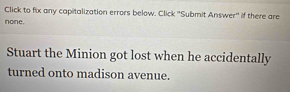 Click to fix any capitalization errors below. Click ''Submit Answer'' if there are 
none. 
Stuart the Minion got lost when he accidentally 
turned onto madison avenue.