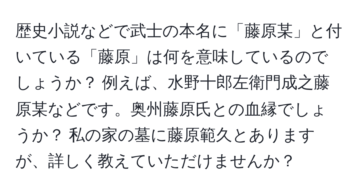 歴史小説などで武士の本名に「藤原某」と付いている「藤原」は何を意味しているのでしょうか？ 例えば、水野十郎左衛門成之藤原某などです。奥州藤原氏との血縁でしょうか？ 私の家の墓に藤原範久とありますが、詳しく教えていただけませんか？