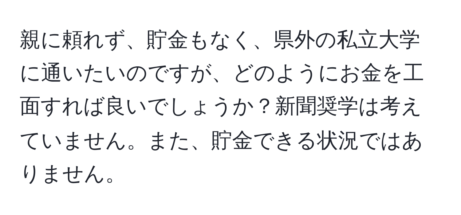 親に頼れず、貯金もなく、県外の私立大学に通いたいのですが、どのようにお金を工面すれば良いでしょうか？新聞奨学は考えていません。また、貯金できる状況ではありません。