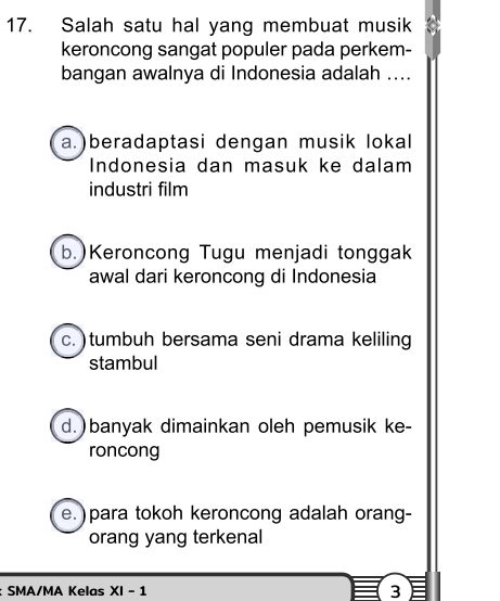 Salah satu hal yang membuat musik
keroncong sangat populer pada perkem-
bangan awalnya di Indonesia adalah ....
a.)beradaptasi dengan musik lokal
Indonesia dan masuk ke dalam
industri film
b.)Keroncong Tugu menjadi tonggak
awal dari keroncong di Indonesia
c. ) tumbuh bersama seni drama keliling
stambul
d.)banyak dimainkan oleh pemusik ke-
roncong
e. ) para tokoh keroncong adalah orang-
orang yang terkenal
: SMA/MA Kelas XI-1 3