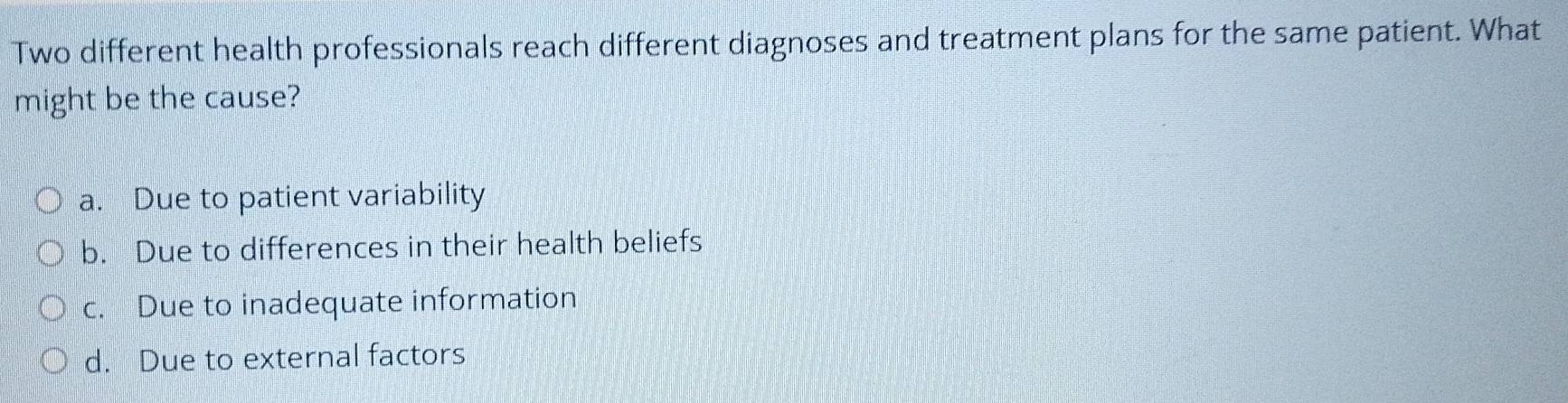 Two different health professionals reach different diagnoses and treatment plans for the same patient. What
might be the cause?
a. Due to patient variability
b. Due to differences in their health beliefs
c. Due to inadequate information
d. Due to external factors