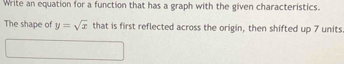 Write an equation for a function that has a graph with the given characteristics. 
The shape of y=sqrt(x) that is first reflected across the origin, then shifted up 7 units