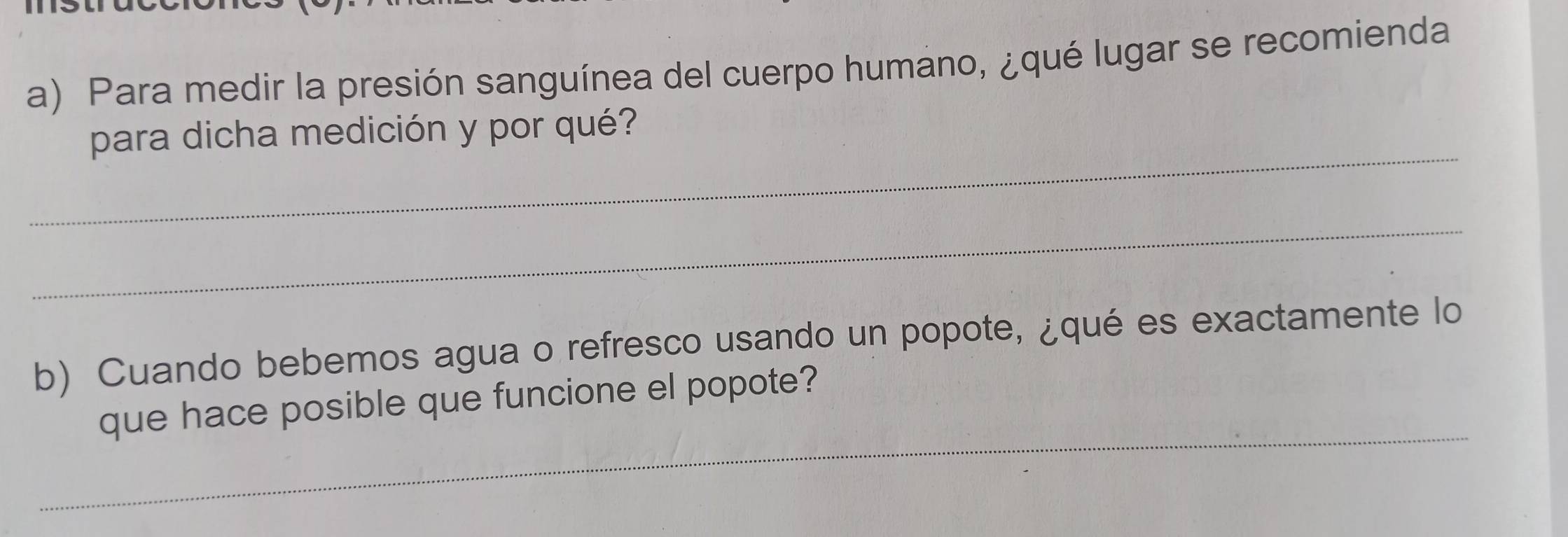 Para medir la presión sanguínea del cuerpo humano, ¿qué lugar se recomienda 
_ 
para dicha medición y por qué? 
_ 
b) Cuando bebemos agua o refresco usando un popote, ¿qué es exactamente lo 
_ 
que hace posible que funcione el popote?