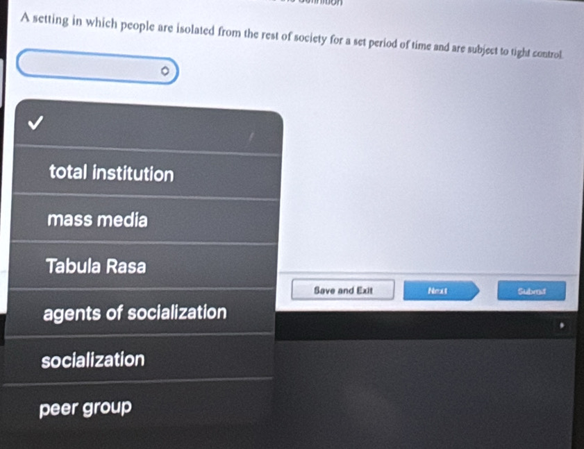 A setting in which people are isolated from the rest of society for a set period of time and are subject to tight control.
total institution
mass media
Tabula Rasa
Save and Exit Next Subrd
agents of socialization
socialization
peer group