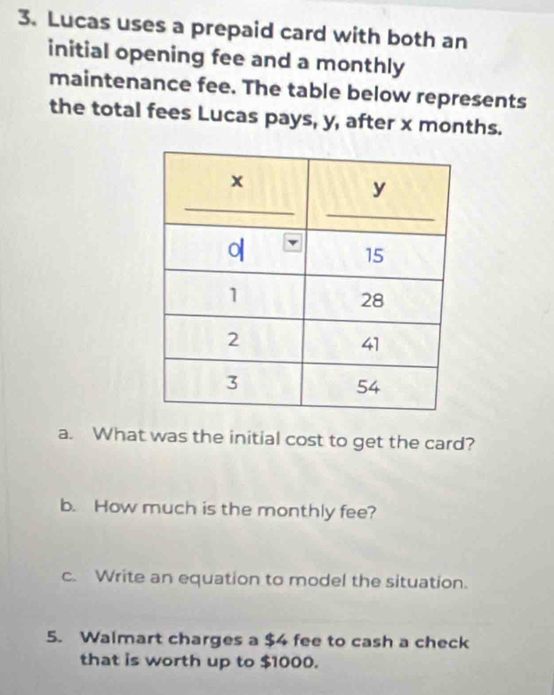 Lucas uses a prepaid card with both an 
initial opening fee and a monthly 
maintenance fee. The table below represents 
the total fees Lucas pays, y, after x months. 
a. What was the initial cost to get the card? 
b. How much is the monthly fee? 
c. Write an equation to model the situation. 
5. Walmart charges a $4 fee to cash a check 
that is worth up to $1000.