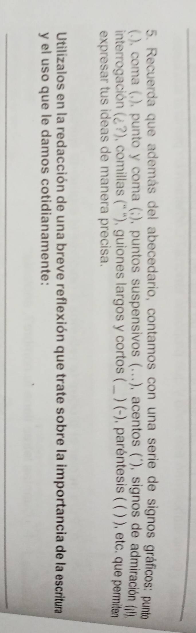 Recuerda que además del abecedario, contamos con una serie de signos gráficos: punto 
(.), coma (,), punto y coma (;), puntos suspensivos (...), acentos (´), signos de admiración (j!), 
interrogación (i?) , comillas ('' “), guiones largos y cortos ( _) (-), paréntesis ( ( ) ), etc. que permiten 
expresar tus ideas de manera precisa. 
Utilizalos en la redacción de una breve reflexión que trate sobre la importancia de la escritura 
y el uso que le damos cotidianamente: 
_