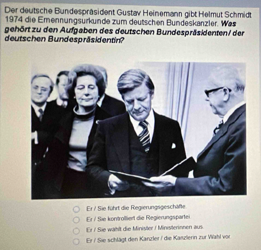 Der deutsche Bundespräsident Gustav Heinemann gibt Helmut Schmidt
1974 die Erennungsurkunde zum deutschen Bundeskanzler. Was
gehört zu den Aufgaben des deutschen Bundespräsidenten/ der
deutschen Bundespräsidentin?
Er / Sie führt die Regierungsgeschäfte.
Er / Sie kontrolliert die Regierungspartei
Er / Sie wählt die Minister / Ministerinnen aus.
Er / Sie schlägt den Kanzler / die Kanzlerin zur Wahl vor