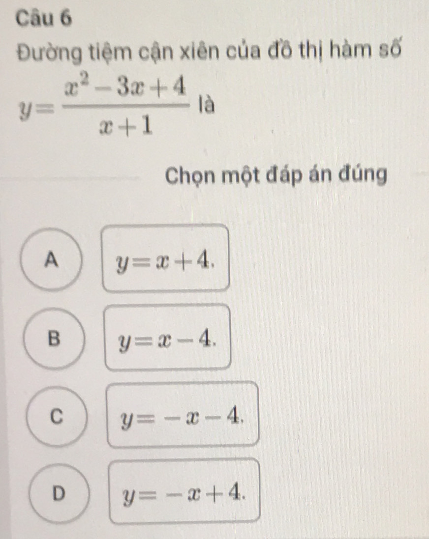 Đường tiệm cận xiên của đồ thị hàm số
y= (x^2-3x+4)/x+1  là
Chọn một đáp án đúng
A y=x+4.
B y=x-4.
C y=-x-4.
D y=-x+4.