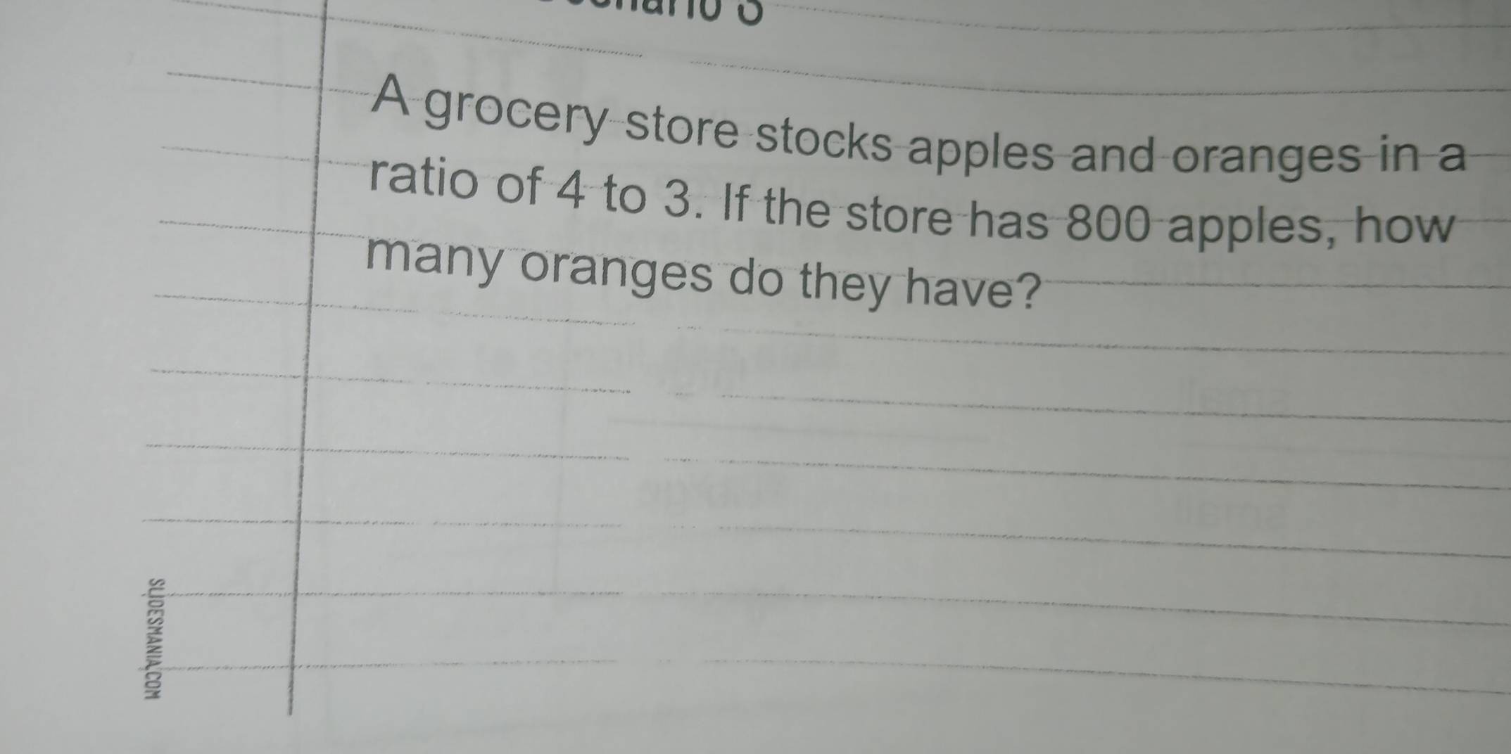 A grocery store stocks apples and oranges in a 
ratio of 4 to 3. If the store has 800 apples, how 
many oranges do they have? 
I