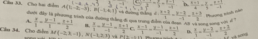 C  (x-1)/2 - y/3 = (z-1)/-1  D..  (x+1)/4 = y/5 = (z+1)/-1 . 
Cầu 33. Cho hai điểm A(1;-2;-3); B(-1;4;1) và đường thẳng d :  (x+2)/1 = (y-2)/-1 = (z+3)/2 . Phương trình nào
đưới đây là phương trình của đường thẳng đi qua trung điểm của đoạn AB và song song với d ?
A.  x/1 = (y-1)/1 = (z+1)/2  B.
D.  x/1 = (y-2)/-1 = (z+2)/2  và song
Câu 34. Cho điểm M(-2;3;-1), N(-1;2;3)  x/1 = (y-1)/-1 = (z+1)/2 C. (x-1)/1 = (y-1)/-1 = (z+1)/2  và P(2:-1:1) Phương trì
sōng