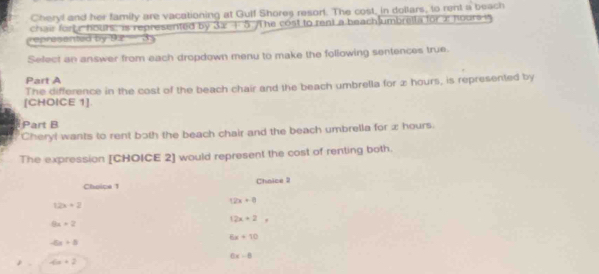 Cheryl and her family are vacationing at Gulf Shores resort. The cost, in dollars, to rent a beach
chair fort r hours : is represented by 31 +5 he cost to rent a beach umbreita for x hours i
epresented by 9.2 3
Select an answer from each dropdown menu to make the following sentences true.
Part A
The difference in the cost of the beach chair and the beach umbrella for æ hours, is represented by
[CHOICE 1].
Part B
Cheryl wants to rent both the beach chair and the beach umbrella for x hours.
The expression [CHOICE 2] would represent the cost of renting both.
Choice 1 Choice 3
12x+2
12x+0
9x+2
12x+2
6x+10
-ax+8
6x-0
-6x+2