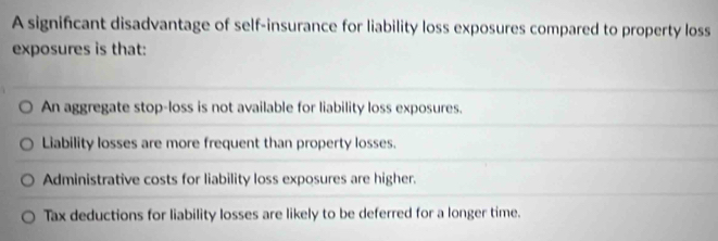 A significant disadvantage of self-insurance for liability loss exposures compared to property loss
exposures is that:
An aggregate stop-loss is not available for liability loss exposures.
Liability losses are more frequent than property losses.
Administrative costs for liability loss exposures are higher.
Tax deductions for liability losses are likely to be deferred for a longer time.