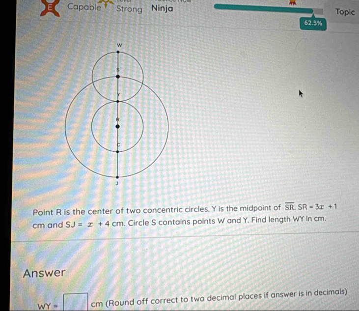 Capable Strong Ninja Topic 
62.5% 
Point R is the center of two concentric circles. Y is the midpoint of overline SR. SR=3x+1
cm and SJ=x+4cm. Circle S contains points W and Y. Find length WY in cm. 
Answer
WY=□ cm (Round off correct to two decimal places if answer is in decimals)