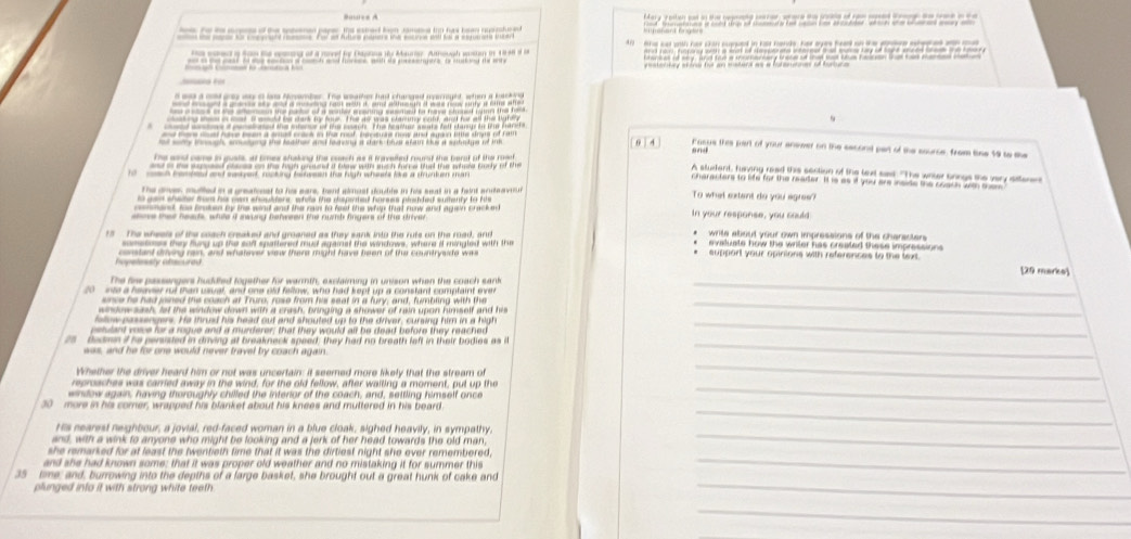Butles A
fote srpese of the spenan paper the estert lgn ramase io has bean ruprshered Mary restion cad on the bepnng crrer, where te sesne of rom med l te sae a te
se se coephant e. For o Atuno pum s ie eotinge wel fo a senmes te
sed a tn te cemend of a noved for Dapnna iy Maurar. Annough wesan in 1946 o 
anigg cead bo goe secion a coeth and hrees, wih ao pssserfore o maing te wry rstetty sire fot an msteral as a batertner of furture 
      
ie     d    
o wy toghs seny the tea ther and loaong a cark bhet afai bue a suhetge of im  0 4 Fasus this part of your answer on the seconst part of the source, from lise 19 to the
The sasd came in gusts, at tmes shaking the coach as it travelled round the berst of the mat
a a te aepeeed plaes on the high graund a blew with sch hirrw tat the whew body of the
A student, funving read this section of the lext sat. "The witer bongs the very stterers
and maet rsting fatsen tro fugh whate le a smken mar characters to life for the reader. It is as if you are inside the coach wth son
the dres mlled in a greatcest to hi eare, bant almost double in his seal in a feint sonea n To what sxtant do you egres?
e a ad sheter tem hs oan shoulters, while the sspated horses plsided sudenty to his
oeshand te brsken by the wind and the ras to fet the whin that nuw and agein pracked
sove that heads, white i swong behween the numb fingers of the driver In your response, you could
t The wheels of the coach creaked and groaned as they sank into the rufe on the road, and  '  wite about your own impressions of the charecter 
sonetones they fung up the soft spattered mud againat the windows, where i mingled with the
Ca  a costant drivng rain, and whatever vew there might have been of the countrysde was *  support your opinions with references to the text [29 marks]
The fire passengers huddled together for warmth, exclaiming in unison when the coach sank_
20 inte a hsaver rut than usual, and one old fellow, who had kept up a constant comptaint ever
since he had joined the coach at Truro, rose from his seat in a fury; and, fumbling with the_
window sash, let the window down with a crash, bringing a shower of rain upon himself and his
felow passengers. He thrusd his head out and shouted up to the driver, cursing him in a high_
petulant voive for a rogue and a murderer; that they would all be dead before they reached
_
a  fedmn i he persisted in dring at breakneck speed; they had no breath left in their bodies as il
ess, and he for one would never travel by coach again.
Whether the driver heard him or not was uncertain: it seemed more likely that the stream of
reproaches was carried away in the wind, for the old fellow, after waiting a moment, put up the
_
wintow again, having thoroughly chilled the interior of the coach, and, settling himself once
30 more in his comer, wrapped his blanket about his knees and muttered in his beard
_
His nearest neighbour, a jovial, red-faced woman in a blue cloak, sighed heavily, in sympathy,
_
and, with a wink to anyone who might be looking and a jerk of her head towards the old man,
she remarked for at least the twentieth time that it was the dirtiest night she ever remembered,
_
and she had known some; that it was proper old weather and no mistaking it for summer this
35 time; and, burrowing into the depths of a large basket, she brought out a great hunk of cake and
_
plunged into it with strong white teeth
_
_