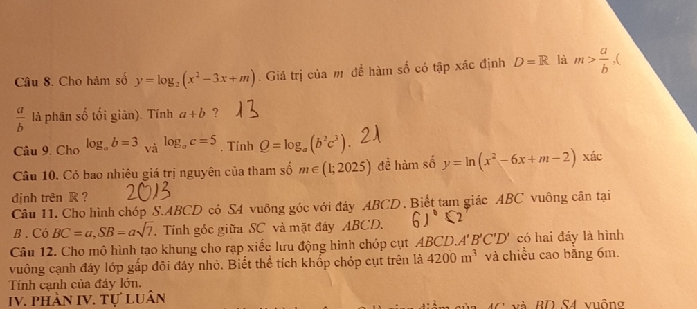 Cho hàm số y=log _2(x^2-3x+m). Giá trị của m đề hàm số có tập xác định D=R là m> a/b , C
 a/b  là phân số tối giản). Tính a+b ? 
Câu 9. Cho log _ab=3_Valog _ac=5. Tính Q=log _a(b^2c^3)
Câu 10. Có bao nhiêu giá trị nguyên của tham số m∈ (1;2025) đề hàm số y=ln (x^2-6x+m-2)xa 、 
định trên R ? 
Câu 11. Cho hình chóp S. ABCD có S4 vuông góc với đáy ABCD. Biết tam giác ABC vuông cân tại 
B. Có BC=a, SB=asqrt(7). Tính góc giữa SC và mặt đáy ABCD. 
Câu 12. Cho mô hình tạo khung cho rạp xiếc lưu động hình chóp cụt Al CDA'B'C'D' có hai đáy là hình 
vuông cạnh đáy lớp gấp đôi đáy nhỏ. Biết thể tích khốp chóp cụt trên là 4200m^3 và chiều cao bằng 6m. 
Tính cạnh của đáy lớn. 
IV. phÀN IV. Tự LUâN 
và BDSA vuông