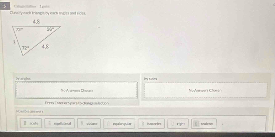 Casgortzation 1 point
Classify each triangle by each angles and sides.
by angles by sides
No Answers Chosen No Answers Chosen
Press Enter or Space to change selection
Possible answers
 π /B  acute E equilateral E obtuse □ equiangular isosceles □ right scalene