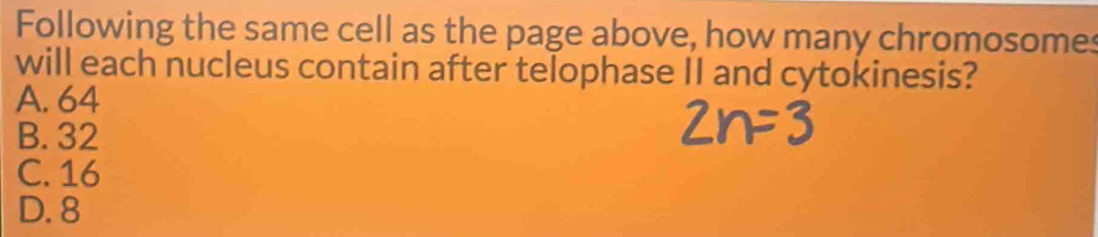 Following the same cell as the page above, how many chromosomes
will each nucleus contain after telophase II and cytokinesis?
A. 64
B. 32
C. 16
D. 8