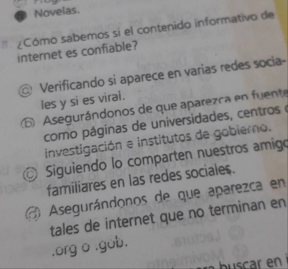 Novelas.
¿Cómo sabemos si el contenido informativo de
internet es confiable?
Verificando si aparece en varias redes socia-
les y si es viral.
⑥ Asegurándonos de que aparezca en fuente
como páginas de universidades, centros e
investigación e institutos de gobierno.
© Siguiendo lo comparten nuestros amigo
familiares en las redes sociales.
Asegurándonos de que aparezca en
tales de internet que no terminan en
.org o .gob.
. buscar en