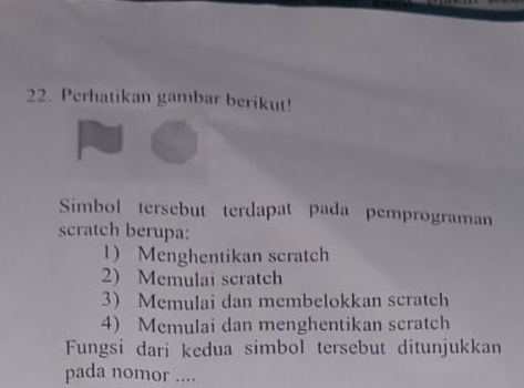 Perhatikan gambar berikut!
Simbol tersebut terdapat pada pemprograman
scratch berupa:
1) Menghentikan scratch
2) Memulai scratch
3 Memulai dan membelokkan scratch
4) Memulai dan menghentikan scratch
Fungsi dari kedua simbol tersebut ditunjukkan
pada nomor ....