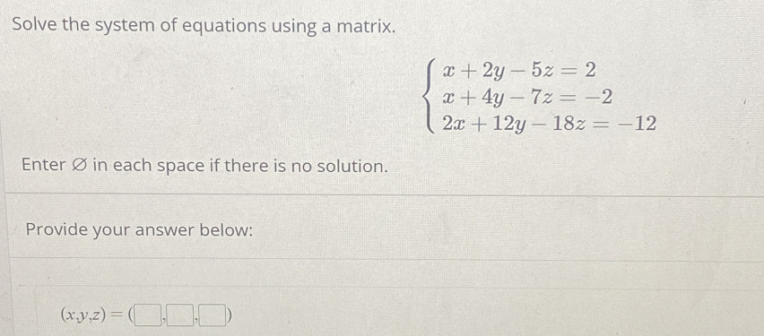 Solve the system of equations using a matrix.
beginarrayl x+2y-5z=2 x+4y-7z=-2 2x+12y-18z=-12endarray.
Enter Ø in each space if there is no solution.
Provide your answer below:
(x,y,z)=(□ ,□ ,□ )