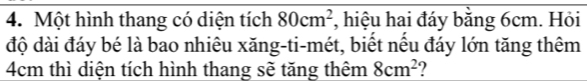 Một hình thang có diện tích 80cm^2 , hiệu hai đáy bằng 6cm. Hỏi 
độ dài đáy bé là bao nhiêu xăng-ti-mét, biết nếu đáy lớn tăng thêm
4cm thì diện tích hình thang sẽ tăng thêm 8cm^2