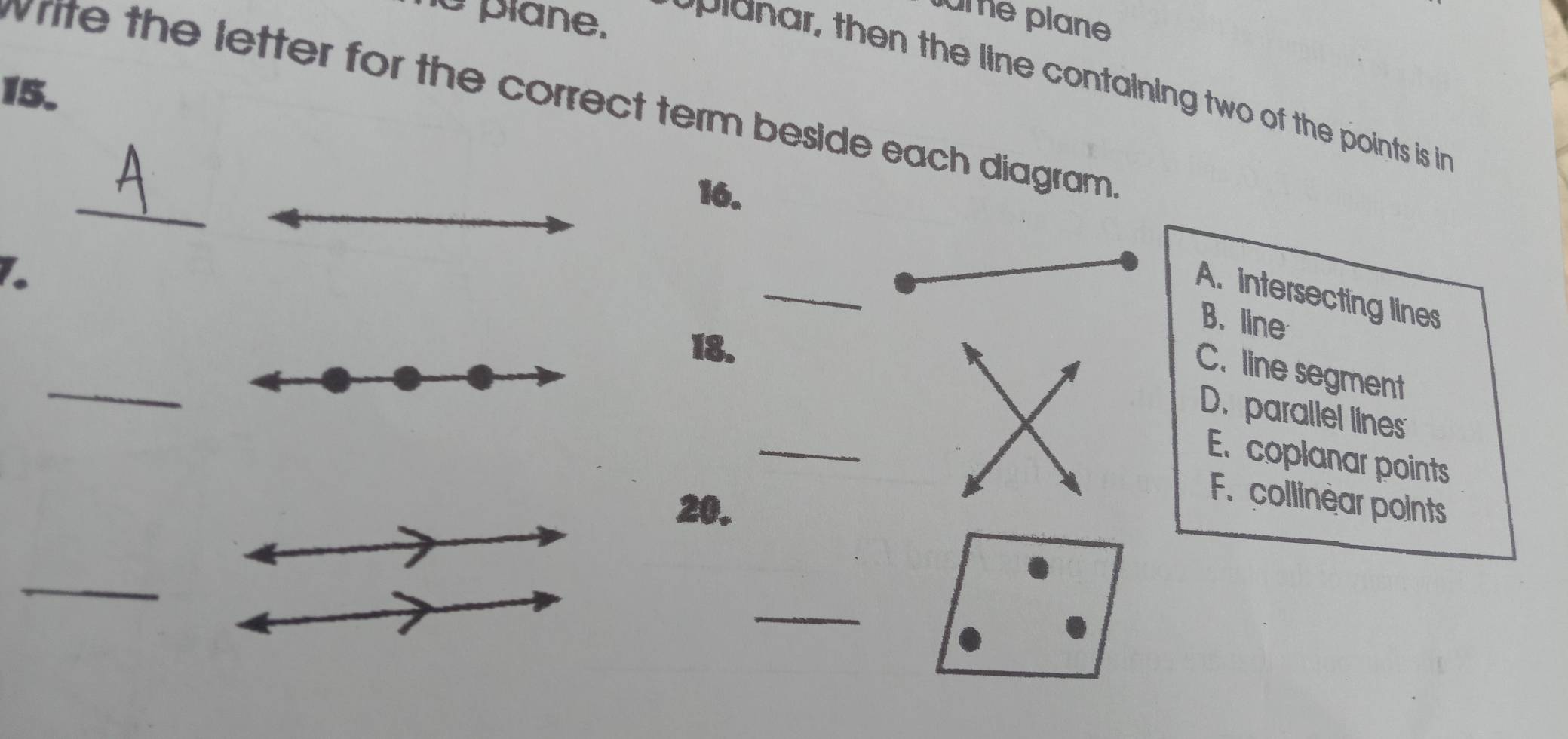 ame plane
he plane. pinar, then the line containing two of the points is in 
15.
write the letter for the correct term beside each diagram .
_
16.
_
1.
A. intersecting lines
B. line
_
18.
C. line segment
_
D. parallel lines
E. coplanar points
20.
F. collinear points
_
_