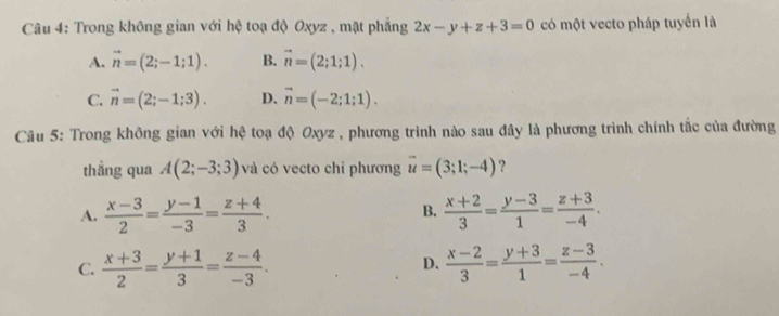 Trong không gian với hệ toạ độ Oxyz , mặt phẳng 2x-y+z+3=0 có một vecto pháp tuyển là
A. vector n=(2;-1;1). B. vector n=(2;1;1).
C. vector n=(2;-1;3). D. vector n=(-2;1;1). 
Câu 5: Trong không gian với hệ toạ độ Oxyz , phương trình nào sau đây là phương trình chính tắc của đường
thẳng qua A(2;-3;3) và có vecto chi phương vector u=(3;1;-4) ?
A.  (x-3)/2 = (y-1)/-3 = (z+4)/3 .  (x+2)/3 = (y-3)/1 = (z+3)/-4 . 
B.
C.  (x+3)/2 = (y+1)/3 = (z-4)/-3 .  (x-2)/3 = (y+3)/1 = (z-3)/-4 . 
D.