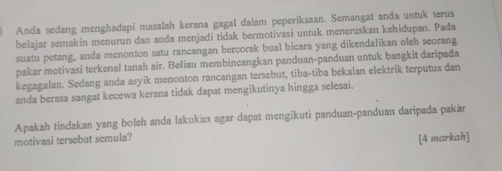 Anda sedang menghadapi masalah kerana gagal dalam peperiksaan. Semangat anda untuk terus 
belajar semakin menurun dan anda menjadi tidak bermotivasi untuk meneruskan kehidupan. Pada 
suatu petang, anda menonton satu rancangan bercorak bual bicara yang dikendalikan oleh seorang 
pakar motivasi terkenal tanah air. Beliau membincangkan panduan-panduan untuk bangkit daripada 
kegagalan. Sedang anda asyik menonton rancangan tersebut, tiba-tiba bekalan elektrik terputus dan 
anda berasa sangat kecewa kerana tidak dapat mengikutinya hingga selesai. 
Apakah tindakan yang boleh anda lakukan agar dapat mengikuti panduan-panduan daripada pakàr 
motivasi tersebut semula? [4 markah]