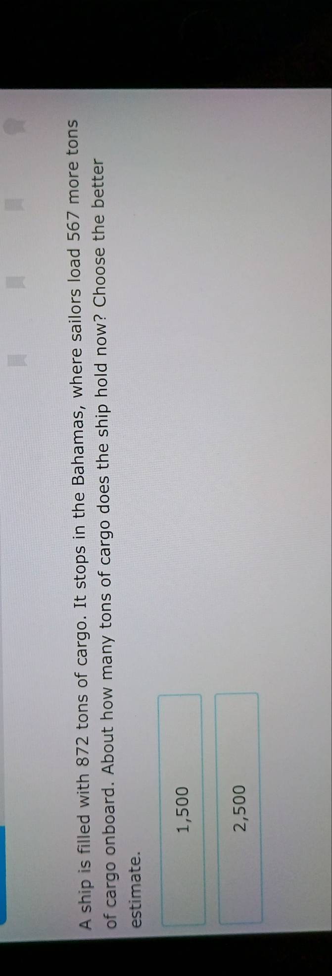 A ship is filled with 872 tons of cargo. It stops in the Bahamas, where sailors load 567 more tons
of cargo onboard. About how many tons of cargo does the ship hold now? Choose the better
estimate.
1,500
2,500